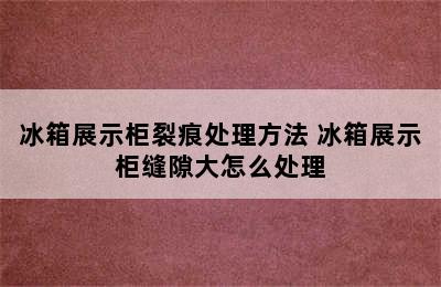 冰箱展示柜裂痕处理方法 冰箱展示柜缝隙大怎么处理